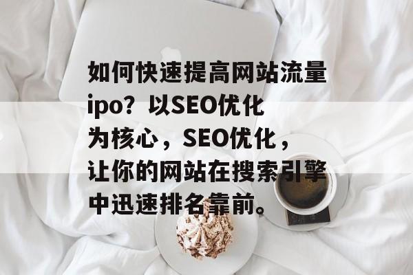 如何快速提高网站流量ipo?以SEO优化为核心,SEO优化,让你的网站在搜索引擎中迅速排名靠前。 如何快速提高网站流量ipo?以SEO优化为核心,SEO优化,让你的网站在搜索引擎中迅速排名靠前。