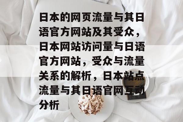 日本的网页流量与其日语官方网站及其受众,日本网站访问量与日语官方网站,受众与流量关系的解析,日本站点流量与其日语官网互动分析 日本的网页流量与其日语官方网站及其受众,日本网站访问量与日语官方网站,受众与流量关系的解析,日本站点流量与其日语官网互动分析