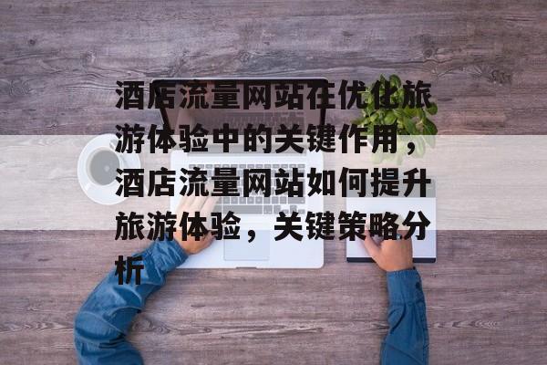 酒店流量网站在优化旅游体验中的关键作用，酒店流量网站如何提升旅游体验，关键策略分析