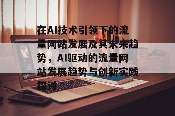 在AI技术引领下的流量网站发展及其未来趋势,AI驱动的流量网站发展趋势与创新实践探讨 在AI技术引领下的流量网站发展及其未来趋势,AI驱动的流量网站发展趋势与创新实践探讨