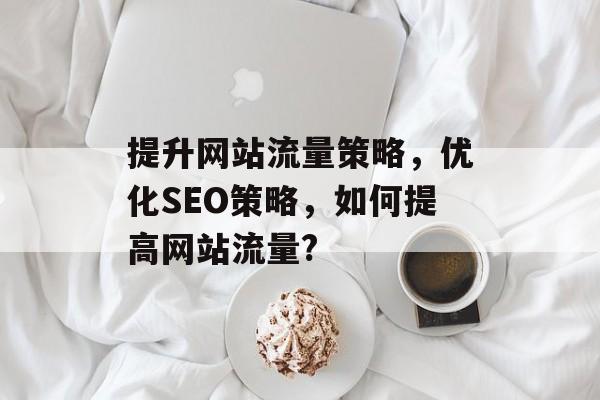 提升网站流量策略，优化SEO策略，如何提高网站流量?