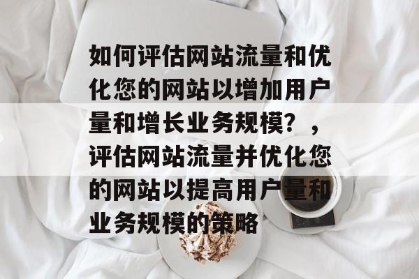 如何评估网站流量和优化您的网站以增加用户量和增长业务规模?,评估网站流量并优化您的网站以提高用户量和业务规模的策略 如何评估网站流量和优化您的网站以增加用户量和增长业务规模?,评估网站流量并优化您的网站以提高用户量和业务规模的策略