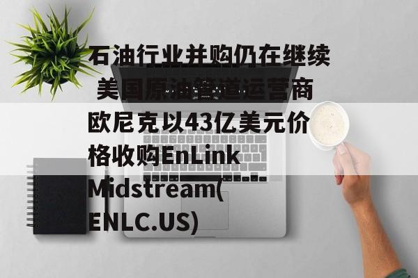 石油行业并购仍在继续 美国原油管道运营商欧尼克以43亿美元价格收购EnLink Midstream(ENLC.US) 石油行业并购仍在继续 美国原油管道运营商欧尼克以43亿美元价格收购EnLink Midstream(ENLC.US)