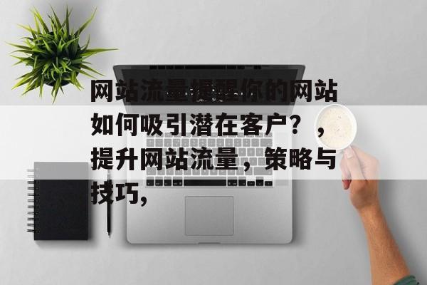 网站流量提醒你的网站如何吸引潜在客户?,提升网站流量,策略与技巧, 网站流量提醒你的网站如何吸引潜在客户?,提升网站流量,策略与技巧,