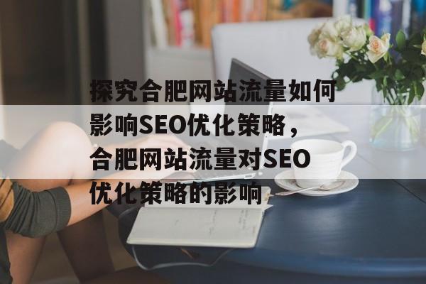 探究合肥网站流量如何影响SEO优化策略，合肥网站流量对SEO优化策略的影响