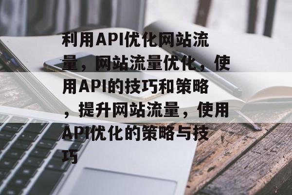 利用API优化网站流量，网站流量优化，使用API的技巧和策略，提升网站流量，使用API优化的策略与技巧