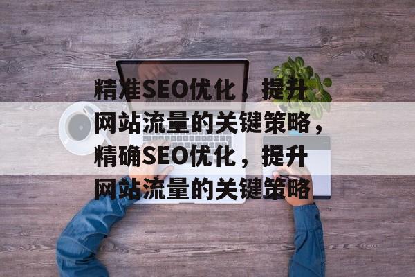 精准SEO优化，提升网站流量的关键策略，精确SEO优化，提升网站流量的关键策略