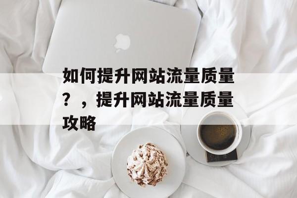 如何提升网站流量质量？，提升网站流量质量攻略