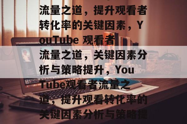 YouTube 上的流量之道，提升观看者转化率的关键因素，YouTube 观看者流量之道，关键因素分析与策略提升，YouTube观看者流量之道，提升观看转化率的关键因素分析与策略提升策略