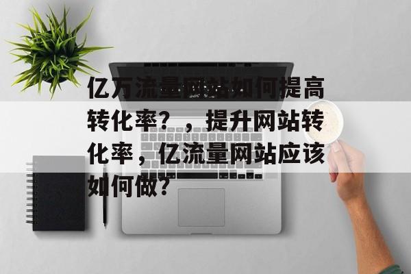 亿万流量网站如何提高转化率？，提升网站转化率，亿流量网站应该如何做？
