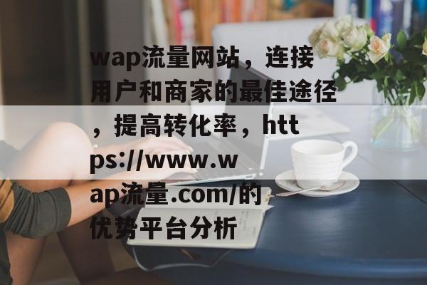 wap流量网站,连接用户和商家的最佳途径,提高转化率,https://www.wap流量.com/的优势平台分析 wap流量网站,连接用户和商家的最佳途径,提高转化率,https://www.wap流量.com/的优势平台分析