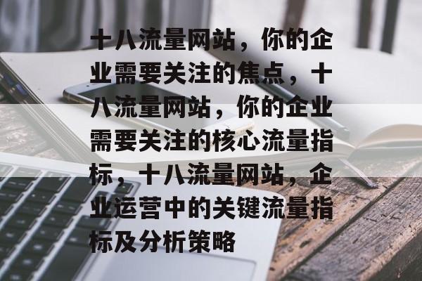 十八流量网站,你的企业需要关注的焦点,十八流量网站,你的企业需要关注的核心流量指标,十八流量网站,企业运营中的关键流量指标及分析策略 十八流量网站,你的企业需要关注的焦点,十八流量网站,你的企业需要关注的核心流量指标,十八流量网站,企业运营中的关键流量指标及分析策略