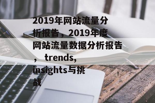 2019年网站流量分析报告,2019年度网站流量数据分析报告, trends, insights与挑战 2019年网站流量分析报告,2019年度网站流量数据分析报告, trends, insights与挑战