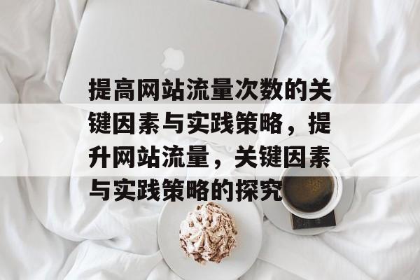提高网站流量次数的关键因素与实践策略,提升网站流量,关键因素与实践策略的探究 提高网站流量次数的关键因素与实践策略,提升网站流量,关键因素与实践策略的探究