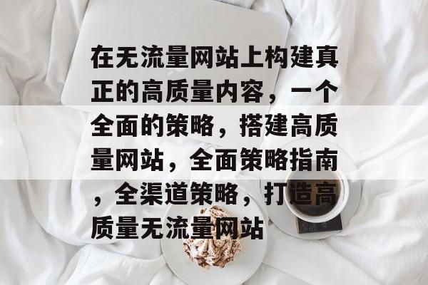 在无流量网站上构建真正的高质量内容,一个全面的策略,搭建高质量网站,全面策略指南,全渠道策略,打造高质量无流量网站 在无流量网站上构建真正的高质量内容,一个全面的策略,搭建高质量网站,全面策略指南,全渠道策略,打造高质量无流量网站