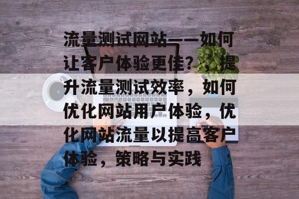 流量测试网站——如何让客户体验更佳?,提升流量测试效率,如何优化网站用户体验,优化网站流量以提高客户体验,策略与实践 流量测试网站——如何让客户体验更佳?,提升流量测试效率,如何优化网站用户体验,优化网站流量以提高客户体验,策略与实践