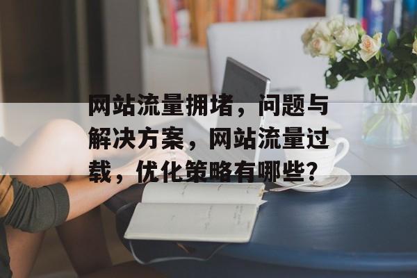 网站流量拥堵,问题与解决方案,网站流量过载,优化策略有哪些? 网站流量拥堵,问题与解决方案,网站流量过载,优化策略有哪些?