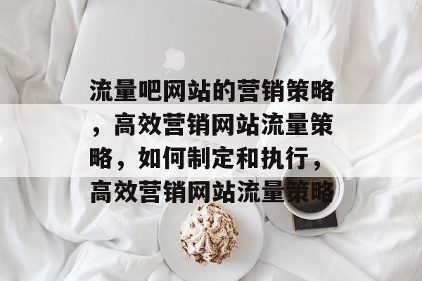 流量吧网站的营销策略,高效营销网站流量策略,如何制定和执行,高效营销网站流量策略 流量吧网站的营销策略,高效营销网站流量策略,如何制定和执行,高效营销网站流量策略