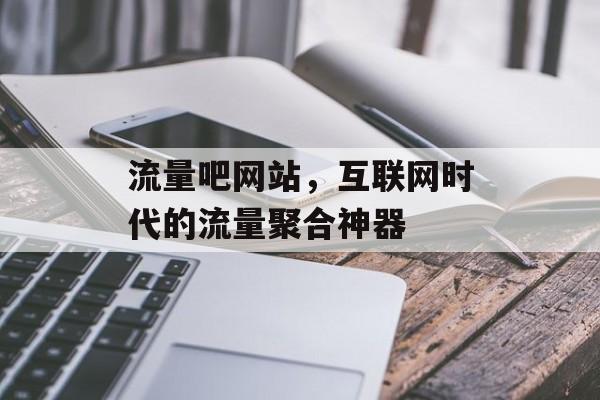流量吧网站,互联网时代的流量聚合神器 流量吧网站,互联网时代的流量聚合神器