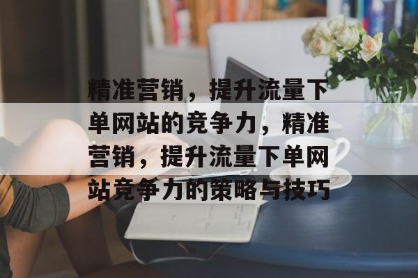 精准营销，提升流量下单网站的竞争力，精准营销，提升流量下单网站竞争力的策略与技巧