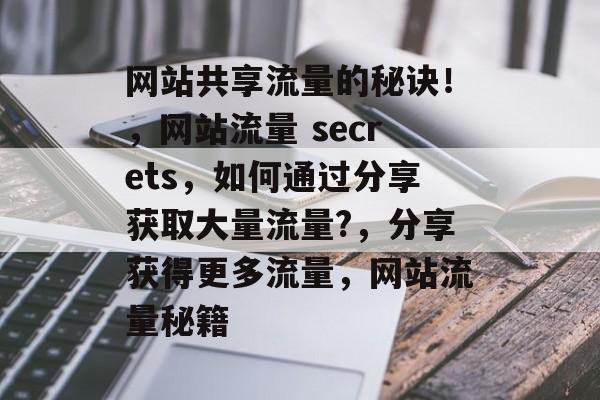 网站共享流量的秘诀!,网站流量 secrets,如何通过分享获取大量流量?,分享获得更多流量,网站流量秘籍 网站共享流量的秘诀!,网站流量 secrets,如何通过分享获取大量流量?,分享获得更多流量,网站流量秘籍
