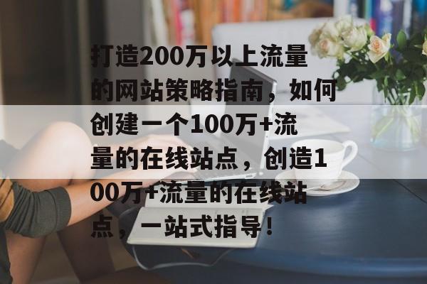 打造200万以上流量的网站策略指南,如何创建一个100万+流量的在线站点,创造100万+流量的在线站点,一站式指导! 打造200万以上流量的网站策略指南,如何创建一个100万+流量的在线站点,创造100万+流量的在线站点,一站式指导!