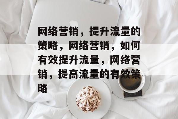 网络营销,提升流量的策略,网络营销,如何有效提升流量,网络营销,提高流量的有效策略 网络营销,提升流量的策略,网络营销,如何有效提升流量,网络营销,提高流量的有效策略