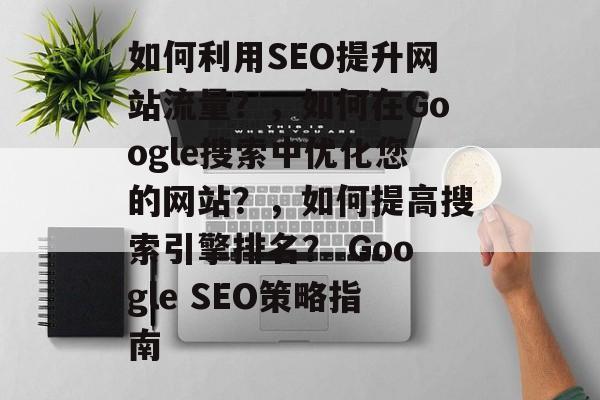 如何利用SEO提升网站流量?,如何在Google搜索中优化您的网站?,如何提高搜索引擎排名? Google SEO策略指南 如何利用SEO提升网站流量?,如何在Google搜索中优化您的网站?,如何提高搜索引擎排名? Google SEO策略指南