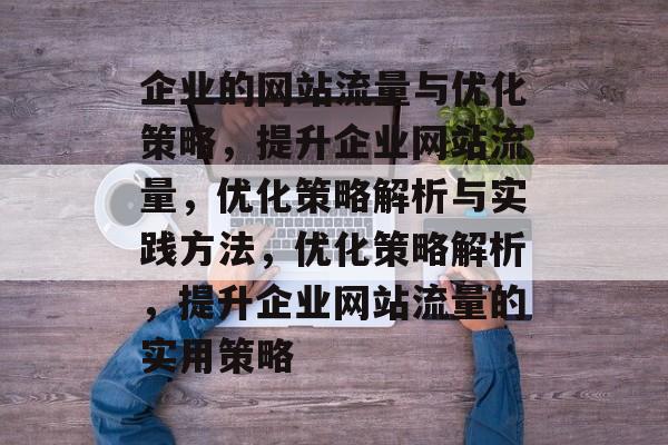 企业的网站流量与优化策略，提升企业网站流量，优化策略解析与实践方法，优化策略解析，提升企业网站流量的实用策略