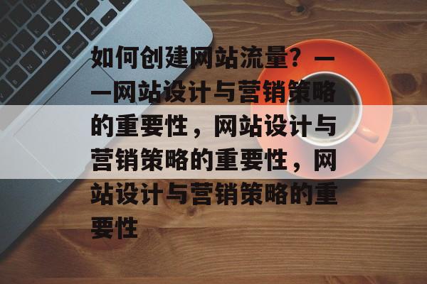 如何创建网站流量？——网站设计与营销策略的重要性，网站设计与营销策略的重要性，网站设计与营销策略的重要性
