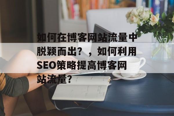 如何在博客网站流量中脱颖而出?,如何利用SEO策略提高博客网站流量? 如何在博客网站流量中脱颖而出?,如何利用SEO策略提高博客网站流量?