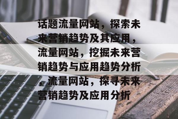 话题流量网站,探索未来营销趋势及其应用,流量网站,挖掘未来营销趋势与应用趋势分析,流量网站,探寻未来营销趋势及应用分析 话题流量网站,探索未来营销趋势及其应用,流量网站,挖掘未来营销趋势与应用趋势分析,流量网站,探寻未来营销趋势及应用分析