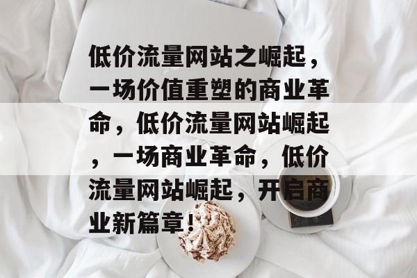 低价流量网站之崛起，一场价值重塑的商业革命，低价流量网站崛起，一场商业革命，低价流量网站崛起，开启商业新篇章！