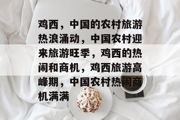 鸡西，中国的农村旅游热浪涌动，中国农村迎来旅游旺季，鸡西的热闹和商机，鸡西旅游高峰期，中国农村热闹商机满满