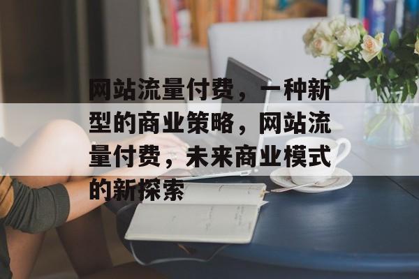 网站流量付费，一种新型的商业策略，网站流量付费，未来商业模式的新探索