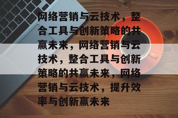 网络营销与云技术，整合工具与创新策略的共赢未来，网络营销与云技术，整合工具与创新策略的共赢未来，网络营销与云技术，提升效率与创新赢未来