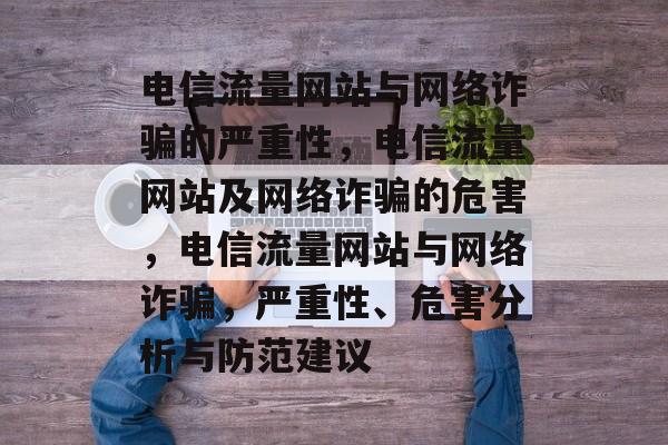 电信流量网站与网络诈骗的严重性，电信流量网站及网络诈骗的危害，电信流量网站与网络诈骗，严重性、危害分析与防范建议