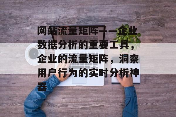 网站流量矩阵——企业数据分析的重要工具，企业的流量矩阵，洞察用户行为的实时分析神器