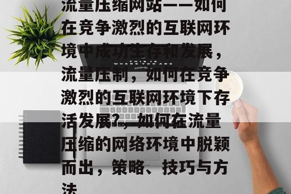 流量压缩网站——如何在竞争激烈的互联网环境中成功生存和发展，流量压制，如何在竞争激烈的互联网环境下存活发展?，如何在流量压缩的网络环境中脱颖而出，策略、技巧与方法