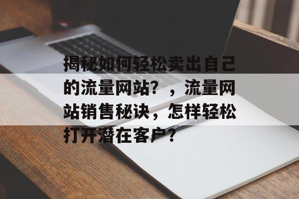 揭秘如何轻松卖出自己的流量网站?,流量网站销售秘诀,怎样轻松打开潜在客户? 揭秘如何轻松卖出自己的流量网站?,流量网站销售秘诀,怎样轻松打开潜在客户?