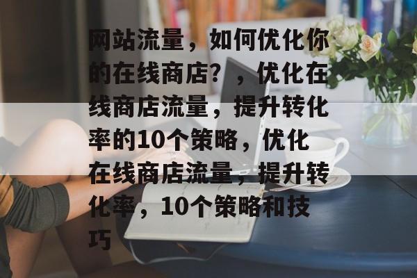 网站流量,如何优化你的在线商店?,优化在线商店流量,提升转化率的10个策略,优化在线商店流量,提升转化率,10个策略和技巧 网站流量,如何优化你的在线商店?,优化在线商店流量,提升转化率的10个策略,优化在线商店流量,提升转化率,10个策略和技巧