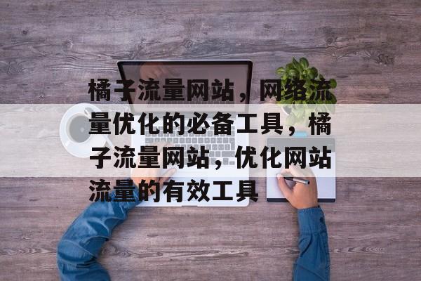 橘子流量网站，网络流量优化的必备工具，橘子流量网站，优化网站流量的有效工具