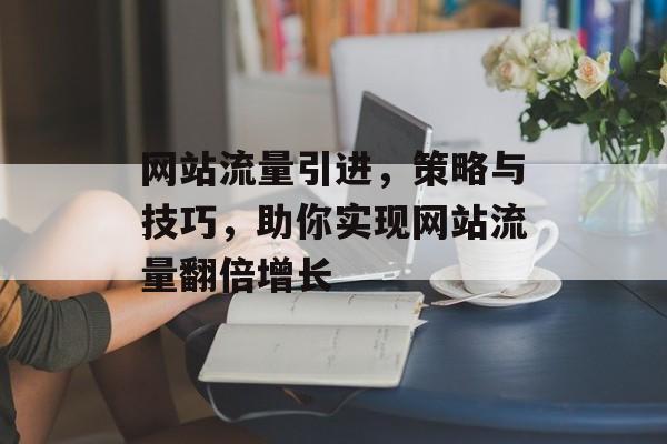 网站流量引进,策略与技巧,助你实现网站流量翻倍增长 网站流量引进,策略与技巧,助你实现网站流量翻倍增长