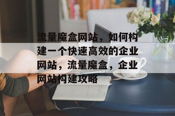 流量魔盒网站,如何构建一个快速高效的企业网站,流量魔盒,企业网站构建攻略 流量魔盒网站,如何构建一个快速高效的企业网站,流量魔盒,企业网站构建攻略