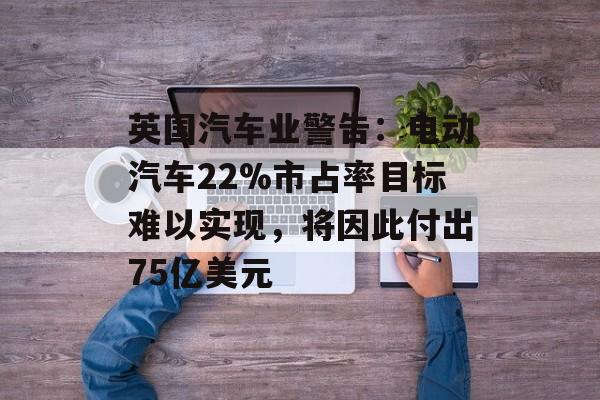 英国汽车业警告：电动汽车22%市占率目标难以实现，将因此付出75亿美元
