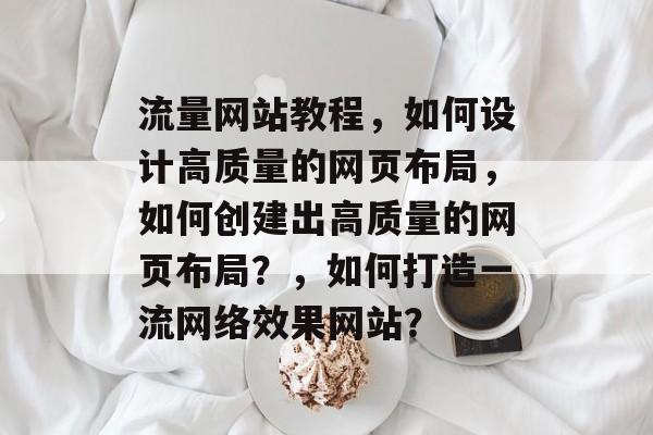 流量网站教程,如何设计高质量的网页布局,如何创建出高质量的网页布局?,如何打造一流网络效果网站? 流量网站教程,如何设计高质量的网页布局,如何创建出高质量的网页布局?,如何打造一流网络效果网站?