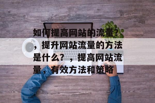 如何提高网站的流量?,提升网站流量的方法是什么?,提高网站流量,有效方法和策略 如何提高网站的流量?,提升网站流量的方法是什么?,提高网站流量,有效方法和策略