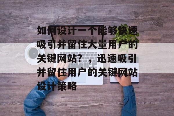 如何设计一个能够快速吸引并留住大量用户的关键网站?,迅速吸引并留住用户的关键网站设计策略 如何设计一个能够快速吸引并留住大量用户的关键网站?,迅速吸引并留住用户的关键网站设计策略