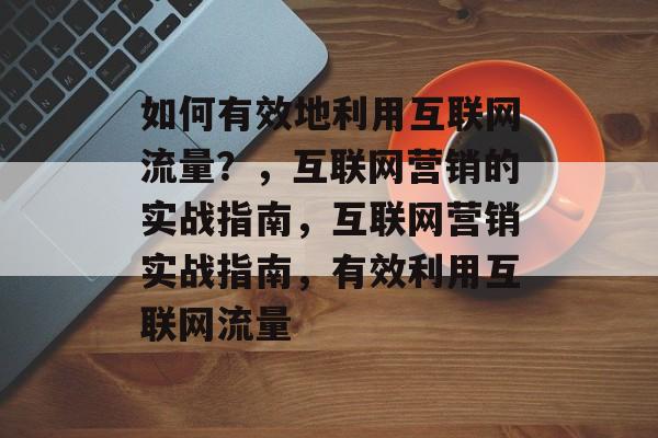 如何有效地利用互联网流量?,互联网营销的实战指南,互联网营销实战指南,有效利用互联网流量 如何有效地利用互联网流量?,互联网营销的实战指南,互联网营销实战指南,有效利用互联网流量