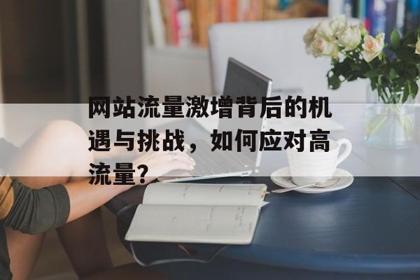 网站流量激增背后的机遇与挑战,如何应对高流量? 网站流量激增背后的机遇与挑战,如何应对高流量?